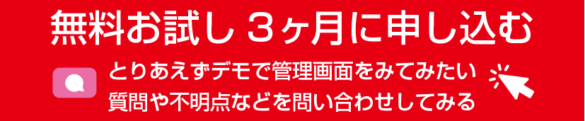 無料お試し3ヶ月に申し込む とりあえずデモで管理画面をみてみたい 質問や不明点などを問い合わせしてみる お問い合わせはクリック