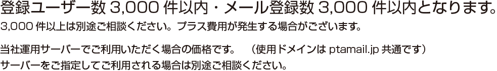 登録ユーザー数3,000件以内・メール登録数3,000件以内となります。3,000件以上は別途ご相談ください。プラス費用が発生する場合がございます。 当社運用サーバーでご利用いただく場合の価格です。(使用ドメインはptamail.jp共通です)サーバーをご指定してご利用される場合は別途ご相談ください。
