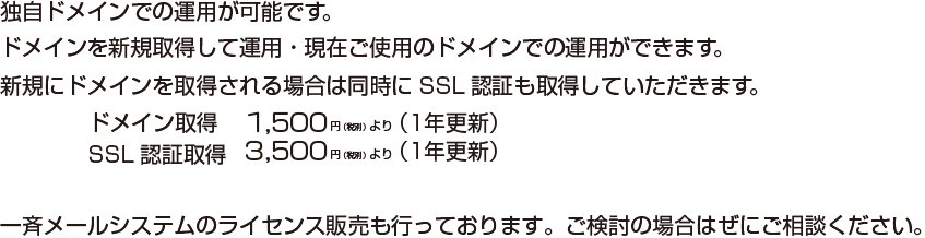 独自ドメインでの運用が可能です。ドメインを新規取得して運用・現在ご使用のドメインでの運用ができます。新規にドメインを取得される場合は同時にSSL認証も取得していただきます。ドメイン取得1,500円から・SLL認証取得3,500円から 一斉メールシステムのライセンス販売も行っております。ご検討の場合はぜにご相談ください。